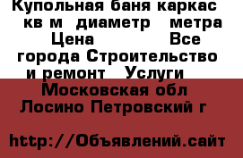 Купольная-баня-каркас 12 кв.м. диаметр 4 метра  › Цена ­ 32 000 - Все города Строительство и ремонт » Услуги   . Московская обл.,Лосино-Петровский г.